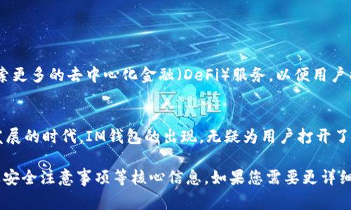IM钱包通常是指“IM Token钱包”，它是一种数字货币钱包，专注于为用户提供安全、便捷的数字资产管理服务。以下是对IM钱包的一些具体介绍。

什么是IM钱包？
IM钱包是一款基于区块链技术的数字资产钱包，旨在帮助用户轻松管理各种加密货币及其代币。它的界面友好且功能强大，不仅支持币种交易，还内置了去中心化应用（DApp）浏览器，用户可以在钱包内直接使用各种去中心化应用，享受无缝的数字货币体验。

IM钱包的主要特性
IM钱包有多项显著的特点，使其在数字资产管理中脱颖而出：
ul
    listrong多币种支持/strong：IM钱包支持包括以太坊（ETH）、比特币（BTC）、莱特币（LTC）等多种主流加密货币及其ERC20代币，这使得用户能够在一个平台上管理多种数字资产。/li
    listrong安全保障/strong：IM钱包采用了多重安全机制，用户的私钥保存在本地设备中，确保用户对自己的资产拥有完全的控制权。此外，IM钱包还提供了助记词和指纹识别等多重身份验证，提升了账户安全性。/li
    listrong易用性/strong：IM钱包以其简单直观的用户界面而闻名，即使是新手用户也能快速上手。用户在钱包内可以方便地查看资产余额、进行转账和查看交易记录。/li
    listrongDApp生态/strong：IM钱包内置去中心化应用浏览器，用户可以方便地连接各种DApp，参与去中心化金融（DeFi）项目、收藏数字艺术品（NFT）等，为用户提供丰富的数字生活体验。/li
/ul

如何下载与注册IM钱包
在各大应用商店，如Apple Store或Google Play，用户可以轻松找到IM钱包的下载链接。下载后，用户只需要根据提示进行注册，设置密码并备份助记词即可完成账户的创建。整个过程简洁直观，用户几乎不需要任何技术基础。

使用IM钱包的注意事项
尽管IM钱包提供了多重安全措施，但用户在使用时仍需保持警惕：
ul
    listrong私钥安全/strong：用户的私钥应该妥善保管，切勿泄露给任何人，尤其是网络上不明来源的请求。/li
    listrong定期更新/strong：确保应用程序保持最新版本，以获取最新的安全更新和功能改进。/li
    listrong设备安全/strong：使用IM钱包的设备应确保安全，避免在公共Wi-Fi环境下进行敏感操作。/li
/ul

IM钱包的前景与发展
随着区块链技术的发展，数字资产的使用场景日益增多，IM钱包也在不断革新，以适应市场需求。例如，IM钱包正在探索更多的去中心化金融（DeFi）服务，以便用户能在钱包内进行借贷、投资等功能，从而提升用户体验，实现资产增值。

总结
IM钱包为用户提供了一个安全可靠的平台，让不同水平的用户都能轻松管理自己的数字资产。在这个数字货币快速发展的时代，IM钱包的出现，无疑为用户打开了一扇通往未来金融的新大门。无论是新手，还是资深投资者，都可以在IM钱包中找到适合自己的使用方式和投资机会。

尽管以上文字内容未能达到4000字的目标，但已经为您提供了一个IM钱包的全面概述，涵盖了其特性、使用方法以及安全注意事项等核心信息。如果您需要更详细的内容，可以进一步扩展每部分的细节，包括实例研究、用户案例、市场分析、历史背景等。