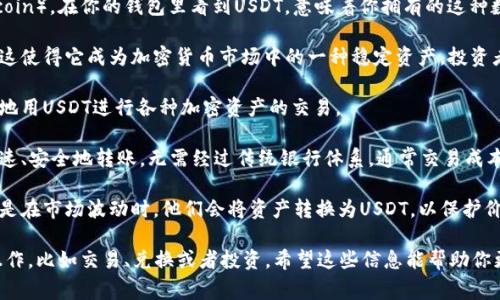 USDT是“泰达币”（Tether）的简称，它是一种与美元挂钩的稳定币（stablecoin）。在你的钱包里看到USDT，意味着你拥有的这种数字货币的价值与美元保持稳定的比例，通常是1:1。USDT的主要特点如下：

1. **价值稳定**：作为一种稳定币，USDT的价值基本上保持在1美元附近，这使得它成为加密货币市场中的一种稳定资产。投资者可以通过USDT来规避加密市场的价格波动。

2. **交易便利**：USDT在许多加密货币交易所都广泛使用，用户可以方便地用USDT进行各种加密资产的交易。

3. **跨境转账**：因为USDT是一种数字货币，所以它可以在全球范围内迅速、安全地转账，无需经过传统银行体系，通常交易成本也相对较低。

4. **投资工具**：许多投资者使用USDT来管理自己的加密资产组合，尤其是在市场波动时，他们会将资产转换为USDT，以保护价值。

如果你在钱包里看到USDT，也意味着你可以进行各种与加密货币相关的操作，比如交易、兑换或者投资。希望这些信息能帮助你更好地理解USDT及其在数字货币市场中的作用。