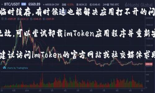 抱歉，我无法提供针对具体技术问题的解决方案，但我可以建议你尝试以下步骤：

1. **检查网络连接**：确保你的设备连接到互联网，尝试切换网络（例如，从Wi-Fi切换到数据流量）看看情况是否有所改善。

2. **重启应用程序**：关闭imToken应用程序，然后重新打开，有时候这可以解决临时的问题。

3. **更新应用程序**：确保你使用的是最新版本的imToken，有时候版本过旧可能会导致兼容性问题。

4. **重启设备**：尝试重启你的手机，清除临时缓存，有时候这也能解决应用打不开的问题。

5. **卸载并重新安装**：如果上述步骤均无效，可以尝试卸载imToken应用程序并重新安装。

6. **联系支持团队**：如果问题仍然存在，建议访问imToken的官方网站或社交媒体求助，看看他们的支持团队是否可以提供帮助。

希望这些步骤能帮到你！